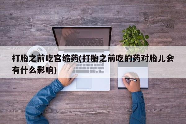 大月份流产药联系方式打胎之前吃宫缩药(打胎之前吃的药对胎儿会有什么影响)