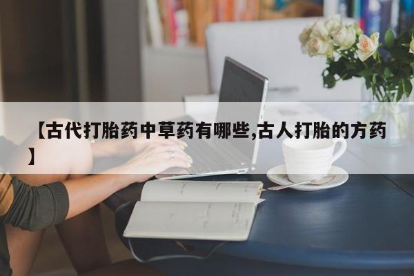 大月份流产药联系方式【古代打胎药中草药有哪些,古人打胎的方药】