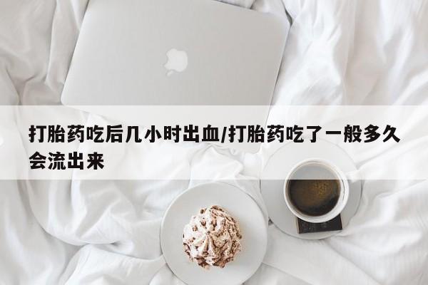 大月份流产药联系方式打胎药吃后几小时出血/打胎药吃了一般多久会流出来