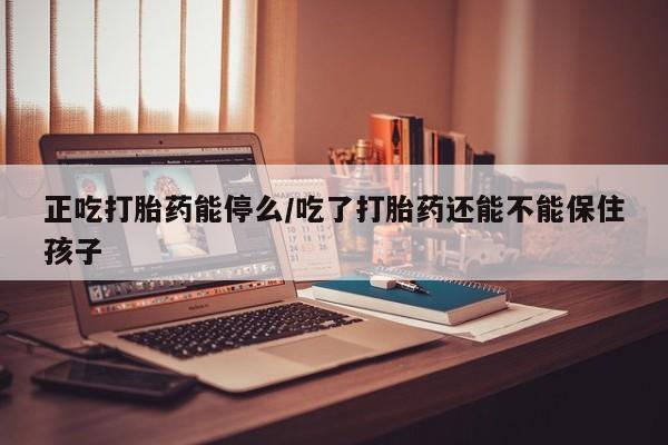 大月份流产药联系方式正吃打胎药能停么/吃了打胎药还能不能保住孩子