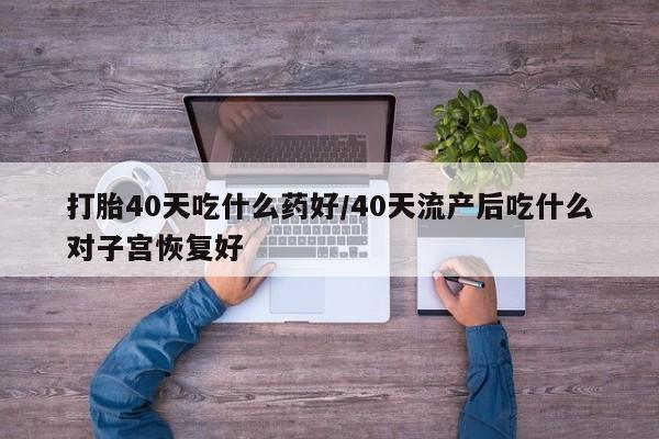 大月份流产药联系方式打胎40天吃什么药好/40天流产后吃什么对子宫恢复好