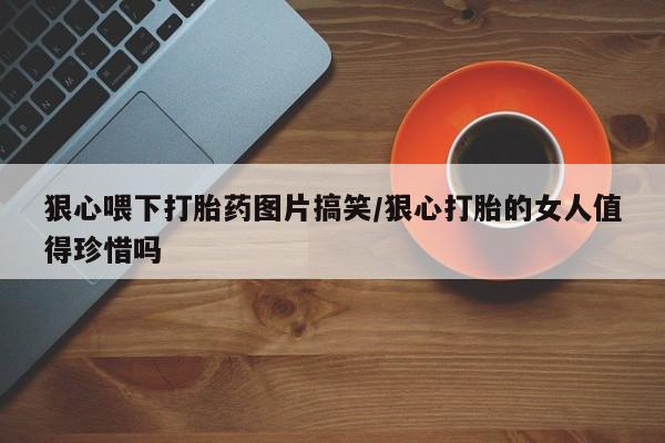 大月份流产药联系方式狠心喂下打胎药图片搞笑/狠心打胎的女人值得珍惜吗