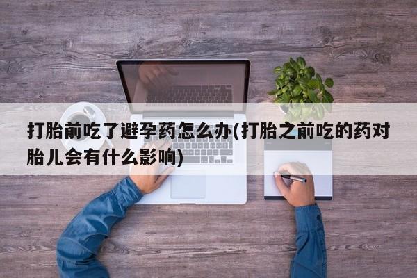 大月份流产药联系方式打胎前吃了避孕药怎么办(打胎之前吃的药对胎儿会有什么影响)