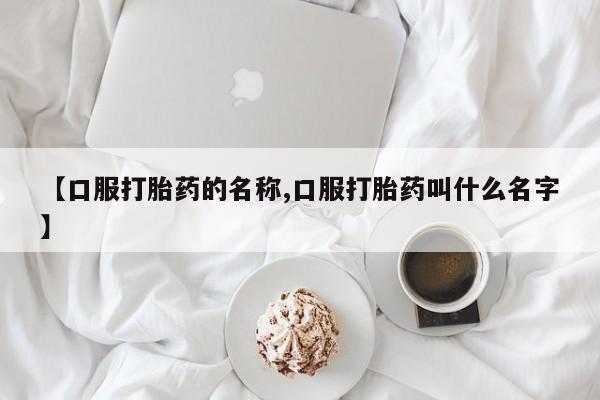 大月份流产药联系方式【口服打胎药的名称,口服打胎药叫什么名字】