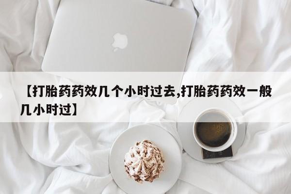大月份流产药联系方式【打胎药药效几个小时过去,打胎药药效一般几小时过】