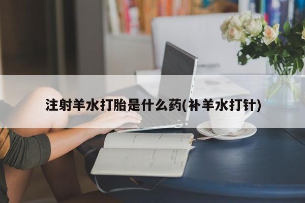大月份流产药联系方式注射羊水打胎是什么药(补羊水打针)