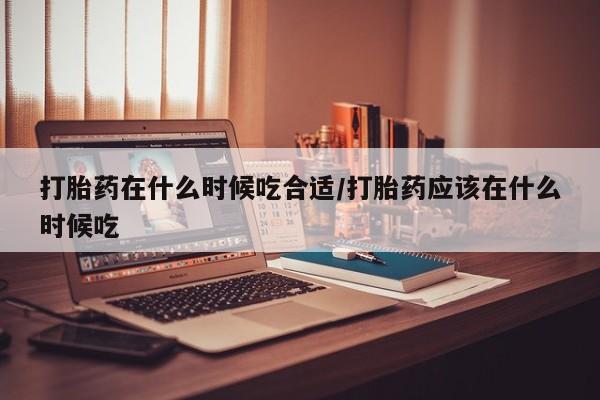 大月份流产药联系方式打胎药在什么时候吃合适/打胎药应该在什么时候吃