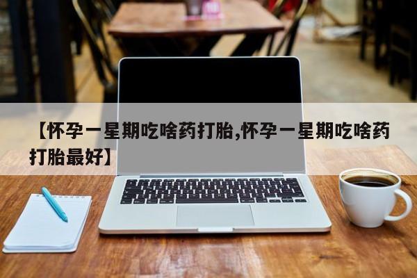 大月份流产药联系方式【怀孕一星期吃啥药打胎,怀孕一星期吃啥药打胎最好】
