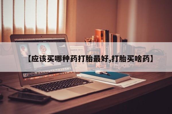 大月份流产药联系方式【应该买哪种药打胎最好,打胎买啥药】