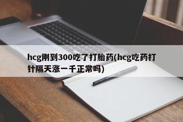 大月份流产药联系方式hcg刚到300吃了打胎药(hcg吃药打针隔天涨一千正常吗)