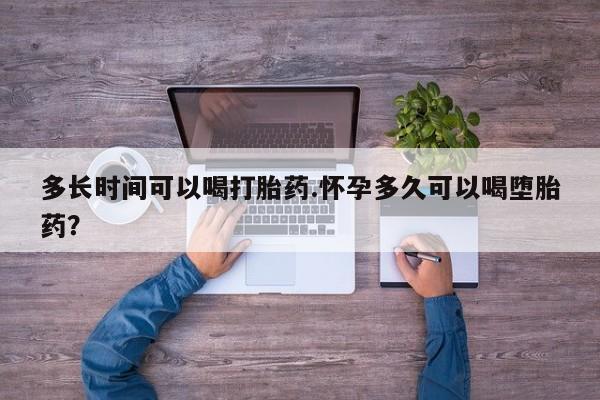 大月份流产药联系方式多长时间可以喝打胎药.怀孕多久可以喝堕胎药？