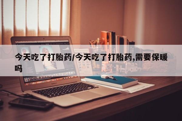 大月份流产药联系方式今天吃了打胎药/今天吃了打胎药,需要保暖吗