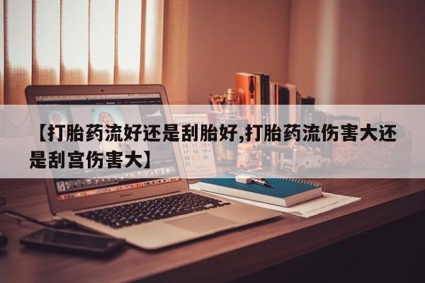 大月份流产药联系方式【打胎药流好还是刮胎好,打胎药流伤害大还是刮宫伤害大】