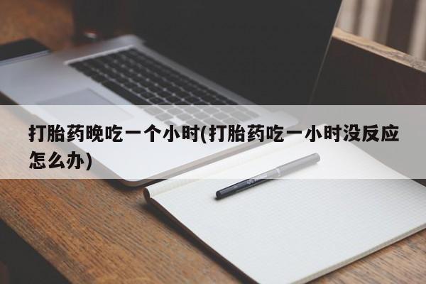 大月份流产药联系方式打胎药晚吃一个小时(打胎药吃一小时没反应怎么办)