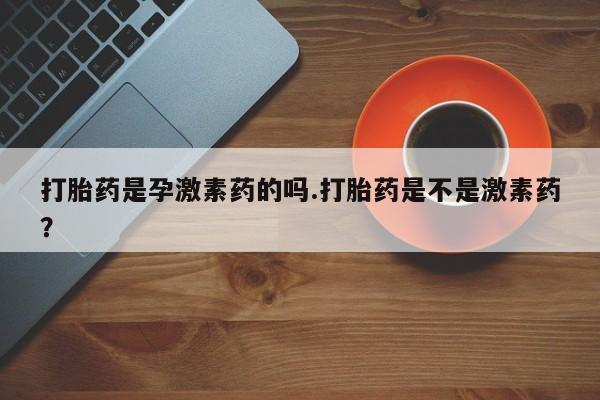 大月份流产药联系方式打胎药是孕激素药的吗.打胎药是不是激素药？