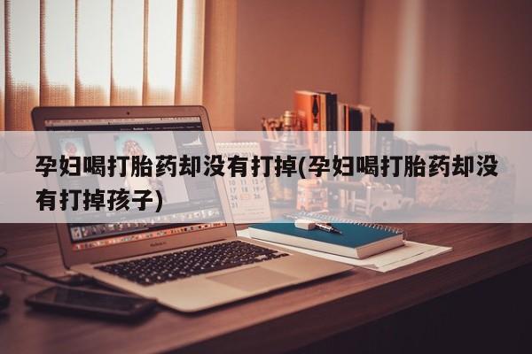 大月份流产药联系方式孕妇喝打胎药却没有打掉(孕妇喝打胎药却没有打掉孩子)