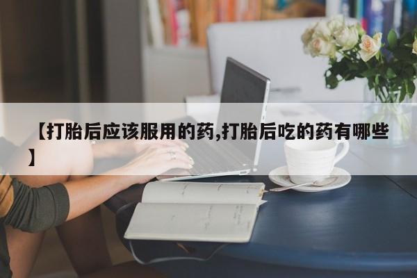 大月份流产药联系方式【打胎后应该服用的药,打胎后吃的药有哪些】