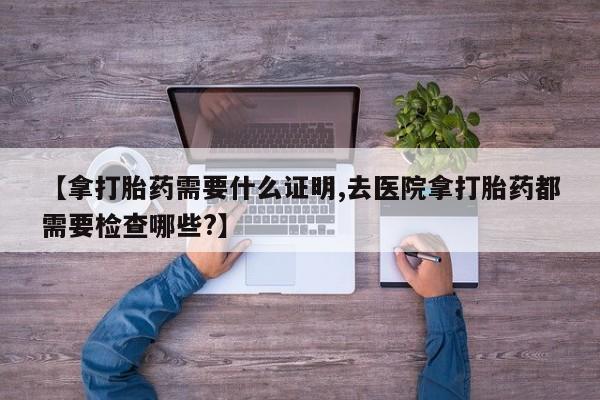 大月份流产药联系方式【拿打胎药需要什么证明,去医院拿打胎药都需要检查哪些?】