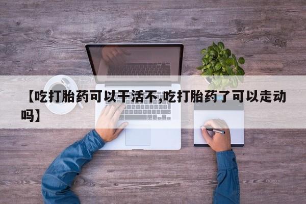 大月份流产药联系方式【吃打胎药可以干活不,吃打胎药了可以走动吗】