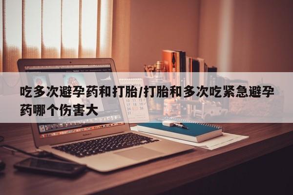 大月份流产药联系方式吃多次避孕药和打胎/打胎和多次吃紧急避孕药哪个伤害大