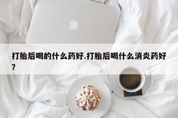 大月份流产药联系方式打胎后喝的什么药好.打胎后喝什么消炎药好？