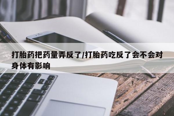 大月份流产药联系方式打胎药把药量弄反了/打胎药吃反了会不会对身体有影响