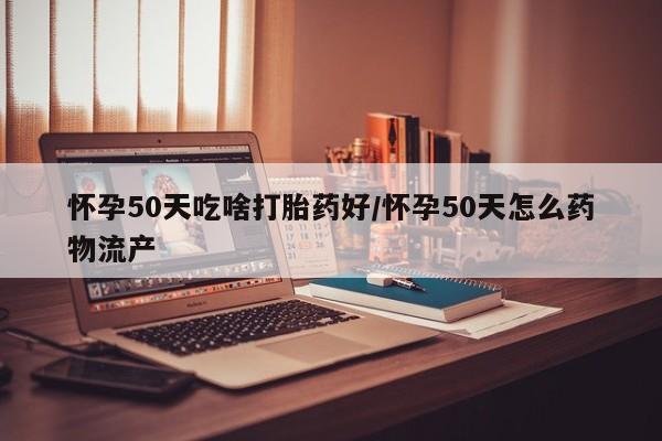 大月份流产药联系方式怀孕50天吃啥打胎药好/怀孕50天怎么药物流产