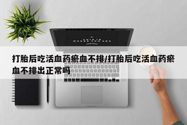 大月份流产药联系方式打胎后吃活血药瘀血不排/打胎后吃活血药瘀血不排出正常吗
