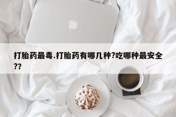 大月份流产药联系方式打胎药最毒.打胎药有哪几种?吃哪种最安全?？