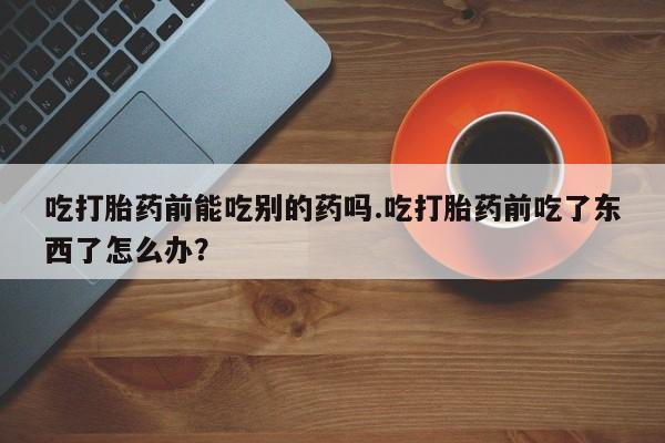 大月份流产药联系方式吃打胎药前能吃别的药吗.吃打胎药前吃了东西了怎么办？