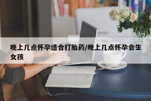 大月份流产药联系方式晚上几点怀孕适合打胎药/晚上几点怀孕会生女孩