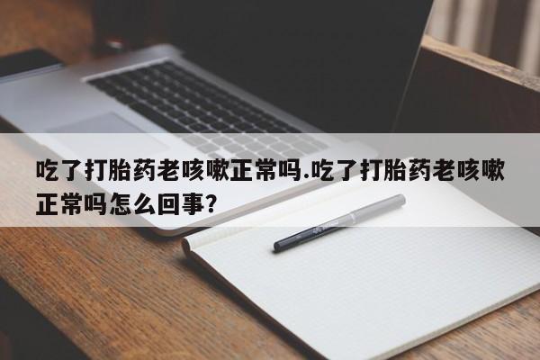 大月份流产药联系方式吃了打胎药老咳嗽正常吗.吃了打胎药老咳嗽正常吗怎么回事？