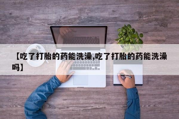 大月份流产药联系方式【吃了打胎的药能洗澡,吃了打胎的药能洗澡吗】
