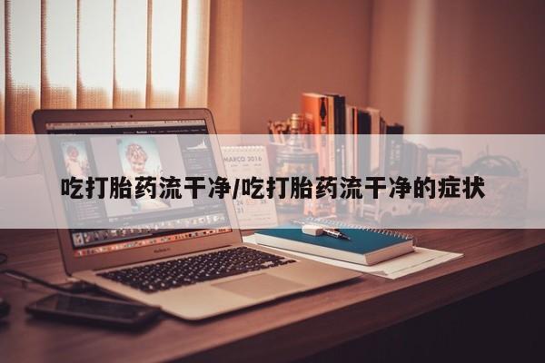 大月份流产药联系方式吃打胎药流干净/吃打胎药流干净的症状