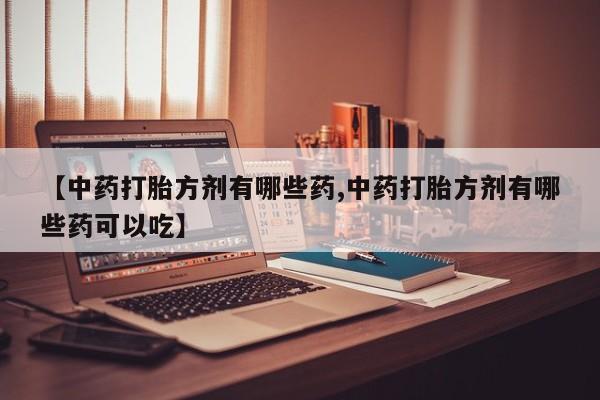 大月份流产药联系方式【中药打胎方剂有哪些药,中药打胎方剂有哪些药可以吃】