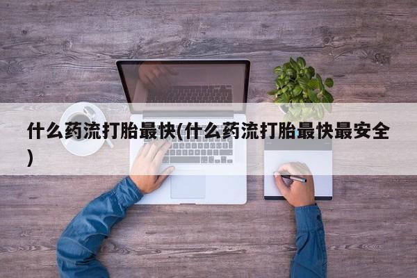 大月份流产药联系方式什么药流打胎最快(什么药流打胎最快最安全)