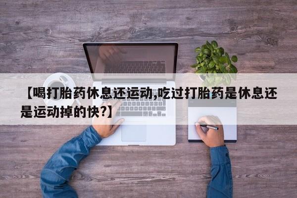 大月份流产药联系方式【喝打胎药休息还运动,吃过打胎药是休息还是运动掉的快?】