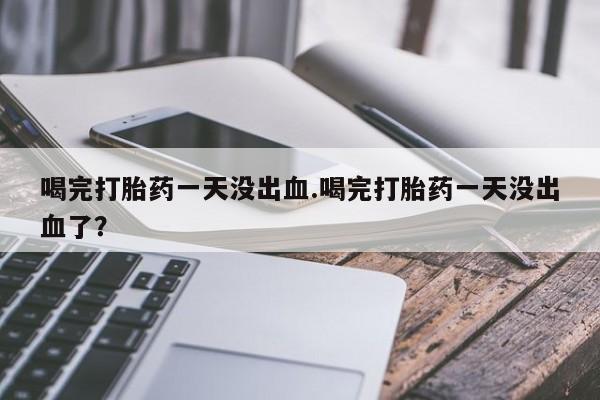 大月份流产药联系方式喝完打胎药一天没出血.喝完打胎药一天没出血了？