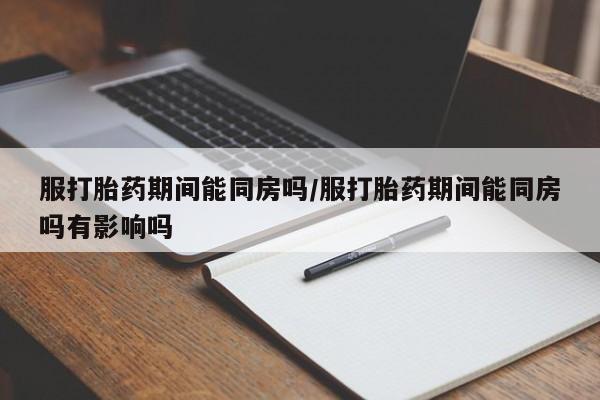 大月份流产药联系方式服打胎药期间能同房吗/服打胎药期间能同房吗有影响吗