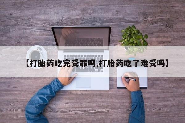 大月份流产药联系方式【打胎药吃完受罪吗,打胎药吃了难受吗】
