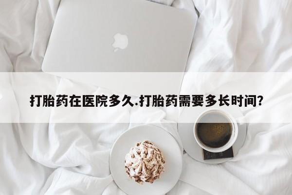 大月份流产药联系方式打胎药在医院多久.打胎药需要多长时间？