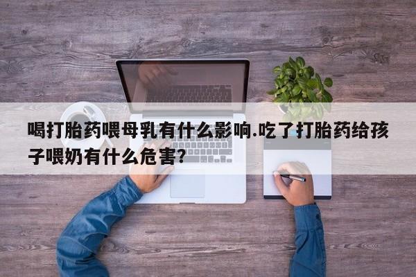 大月份流产药联系方式喝打胎药喂母乳有什么影响.吃了打胎药给孩子喂奶有什么危害？