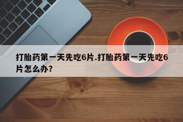大月份流产药联系方式打胎药第一天先吃6片.打胎药第一天先吃6片怎么办？