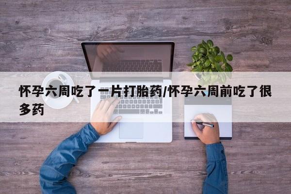 大月份流产药联系方式怀孕六周吃了一片打胎药/怀孕六周前吃了很多药