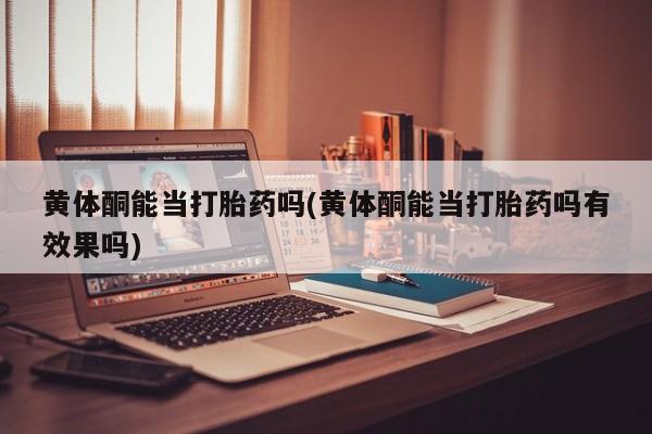 大月份流产药联系方式黄体酮能当打胎药吗(黄体酮能当打胎药吗有效果吗)