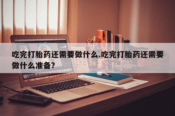大月份流产药联系方式吃完打胎药还需要做什么.吃完打胎药还需要做什么准备？