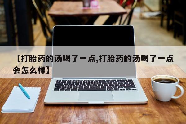 大月份流产药联系方式【打胎药的汤喝了一点,打胎药的汤喝了一点会怎么样】