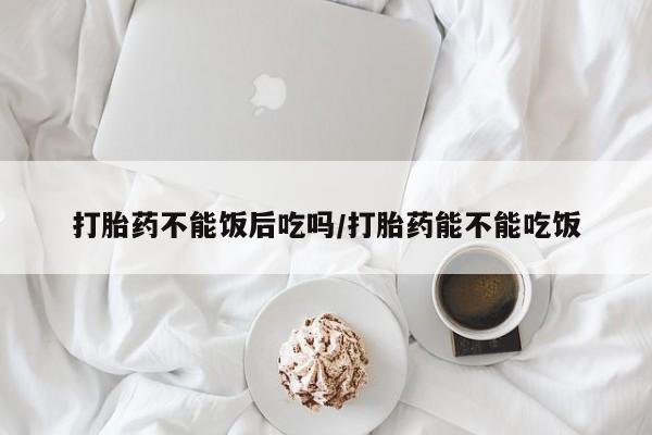 大月份流产药联系方式打胎药不能饭后吃吗/打胎药能不能吃饭
