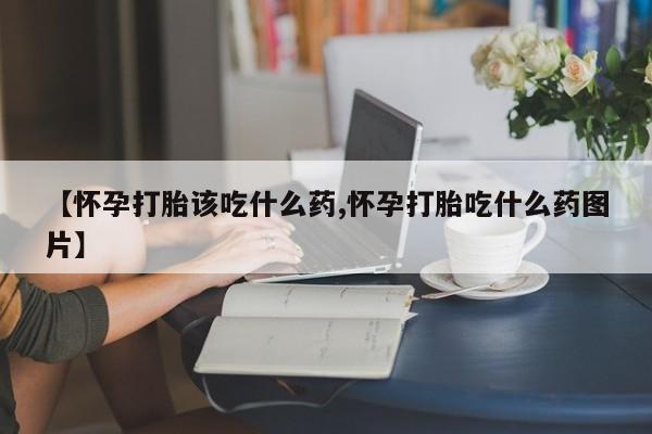 大月份流产药联系方式【怀孕打胎该吃什么药,怀孕打胎吃什么药图片】