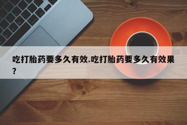 大月份流产药联系方式吃打胎药要多久有效.吃打胎药要多久有效果？